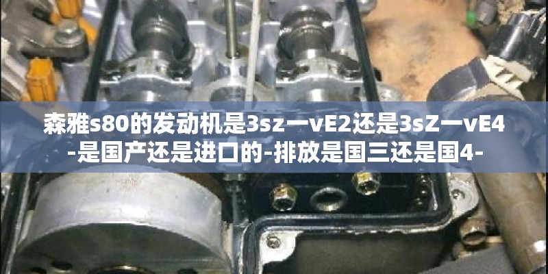 森雅s80的发动机是3sz一vE2还是3sZ一vE4-是国产还是进口的-排放是国三还是国4-
