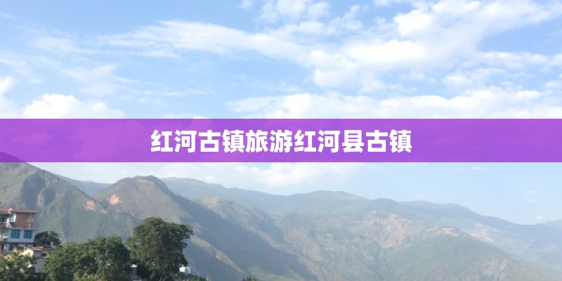 红河古镇旅游红河县古镇