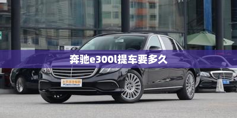 奔驰e300l提车要多久 奔驰e300l提车要多久