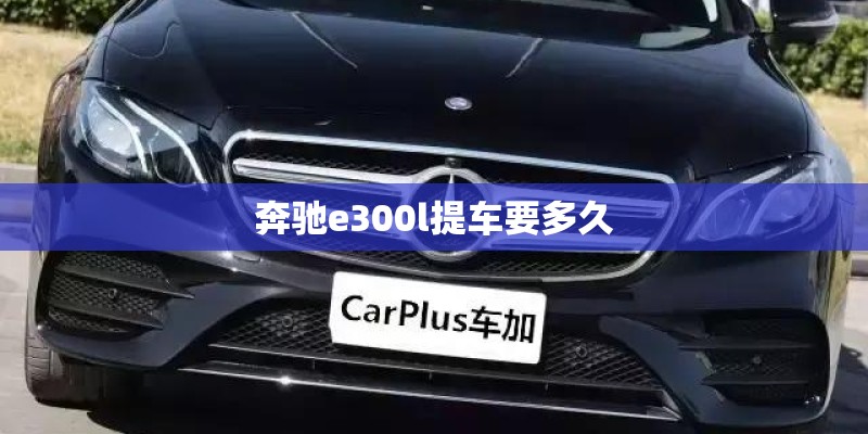 奔驰e300l提车要多久 奔驰e300l提车要多久
