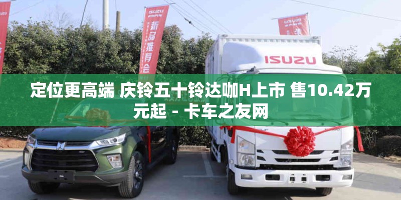 定位更高端 庆铃五十铃达咖H上市 售10.42万元起 - 卡车之友网
