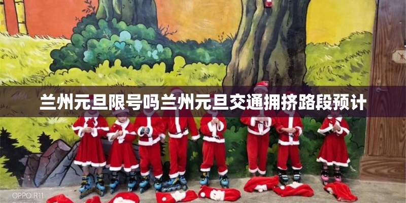 兰州元旦限号吗兰州元旦交通拥挤路段预计