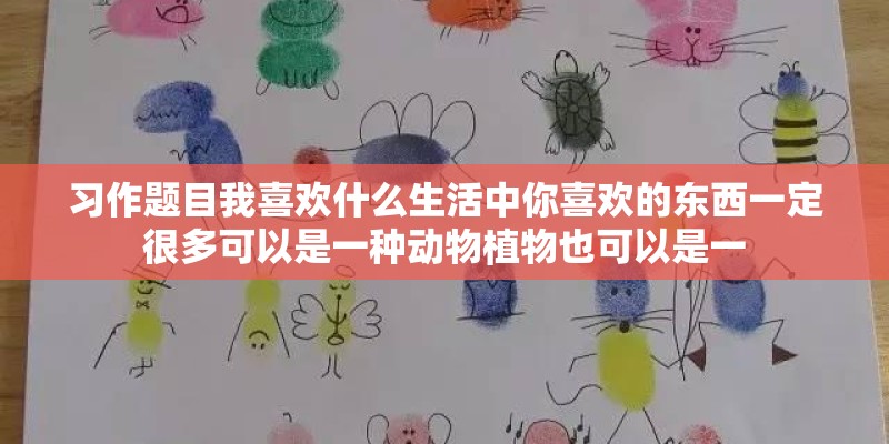 习作题目我喜欢什么生活中你喜欢的东西一定很多可以是一种动物植物也可以是一