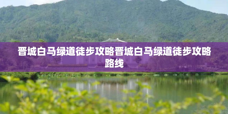 晋城白马绿道徒步攻略晋城白马绿道徒步攻略路线
