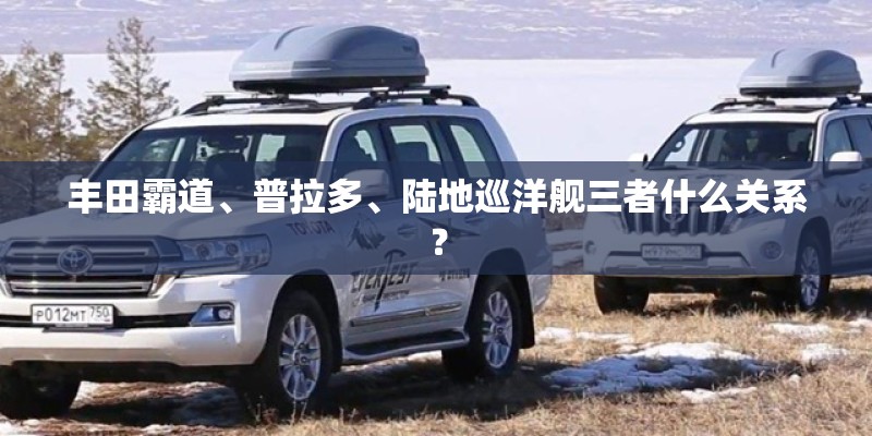 丰田霸道、普拉多、陆地巡洋舰三者什么关系？